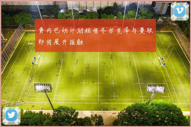 费内巴切计划租借齐尔克泽与曼联即将展开接触