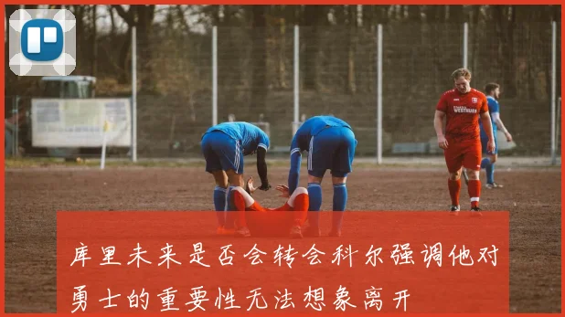 库里未来是否会转会科尔强调他对勇士的重要性无法想象离开