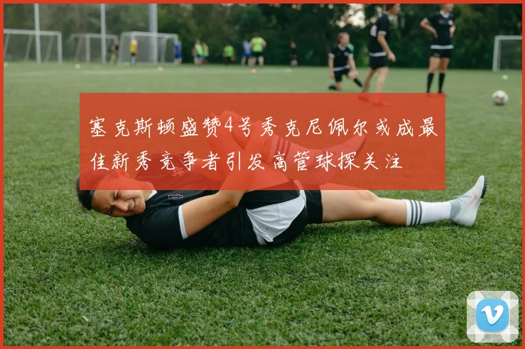 塞克斯顿盛赞4号秀克尼佩尔或成最佳新秀竞争者引发高管球探关注